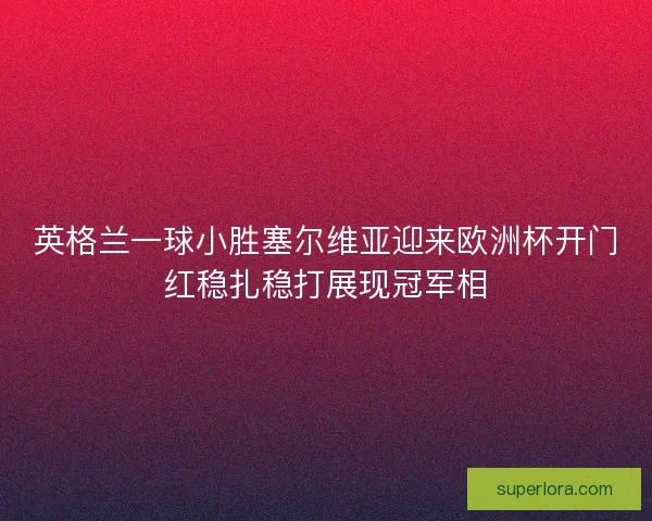 英格兰一球小胜塞尔维亚迎来欧洲杯开门红稳扎稳打展现冠军相