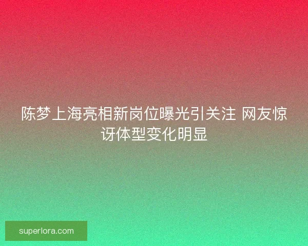 陈梦上海亮相新岗位曝光引关注 网友惊讶体型变化明显