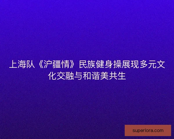 上海队《沪疆情》民族健身操展现多元文化交融与和谐美共生