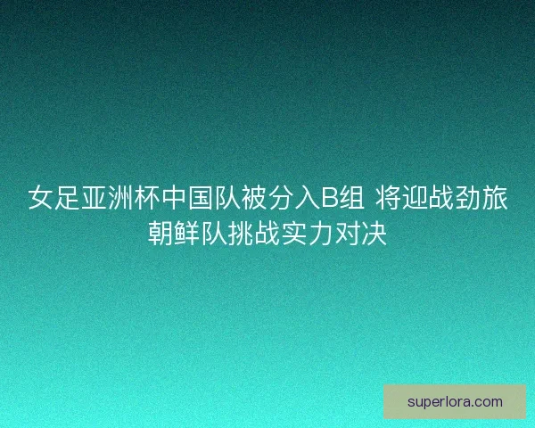 女足亚洲杯中国队被分入B组 将迎战劲旅朝鲜队挑战实力对决